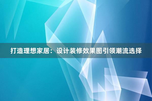 打造理想家居：设计装修效果图引领潮流选择